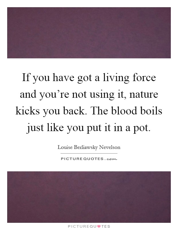 If you have got a living force and you're not using it, nature kicks you back. The blood boils just like you put it in a pot. Picture Quote #1