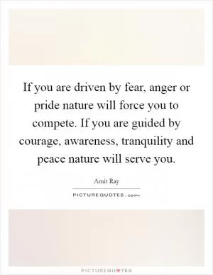 If you are driven by fear, anger or pride nature will force you to compete. If you are guided by courage, awareness, tranquility and peace nature will serve you Picture Quote #1