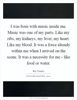 I was born with music inside me. Music was one of my parts. Like my ribs, my kidneys, my liver, my heart. Like my blood. It was a force already within me when I arrived on the scene. It was a necessity for me - like food or water Picture Quote #1