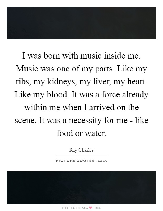 I was born with music inside me. Music was one of my parts. Like my ribs, my kidneys, my liver, my heart. Like my blood. It was a force already within me when I arrived on the scene. It was a necessity for me - like food or water. Picture Quote #1