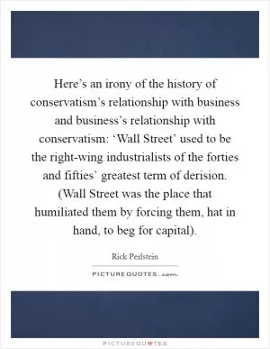 Here’s an irony of the history of conservatism’s relationship with business and business’s relationship with conservatism: ‘Wall Street’ used to be the right-wing industrialists of the forties and fifties’ greatest term of derision. (Wall Street was the place that humiliated them by forcing them, hat in hand, to beg for capital) Picture Quote #1