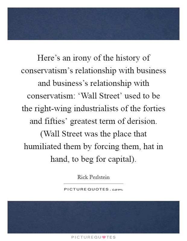 Here's an irony of the history of conservatism's relationship with business and business's relationship with conservatism: ‘Wall Street' used to be the right-wing industrialists of the forties and fifties' greatest term of derision. (Wall Street was the place that humiliated them by forcing them, hat in hand, to beg for capital). Picture Quote #1