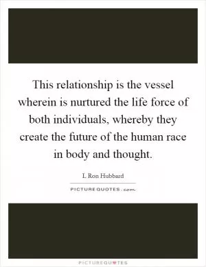 This relationship is the vessel wherein is nurtured the life force of both individuals, whereby they create the future of the human race in body and thought Picture Quote #1