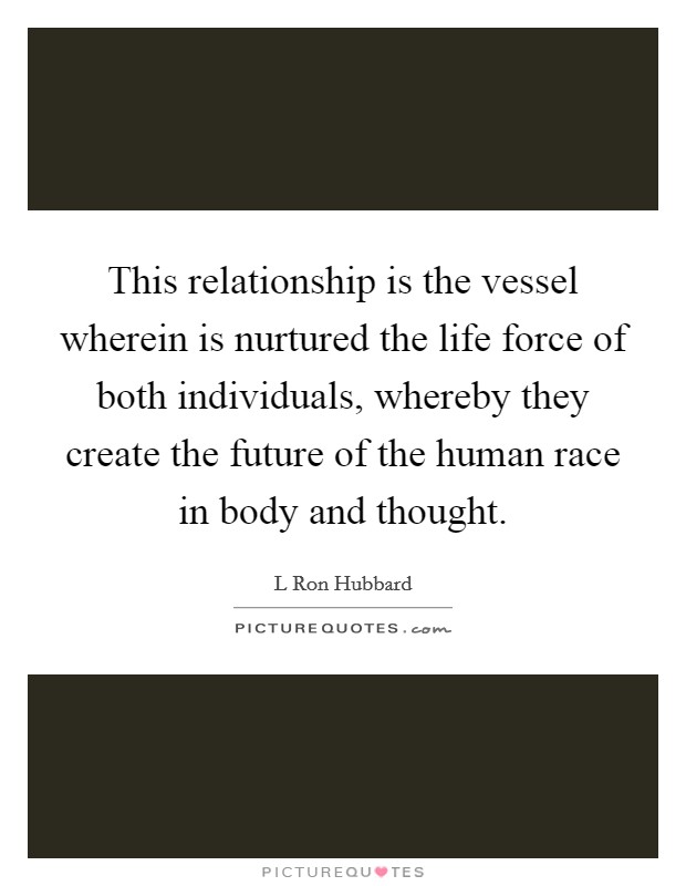 This relationship is the vessel wherein is nurtured the life force of both individuals, whereby they create the future of the human race in body and thought. Picture Quote #1