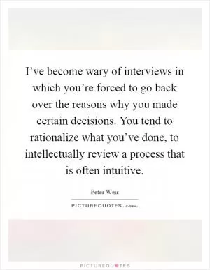 I’ve become wary of interviews in which you’re forced to go back over the reasons why you made certain decisions. You tend to rationalize what you’ve done, to intellectually review a process that is often intuitive Picture Quote #1