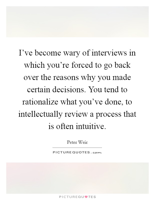 I've become wary of interviews in which you're forced to go back over the reasons why you made certain decisions. You tend to rationalize what you've done, to intellectually review a process that is often intuitive. Picture Quote #1