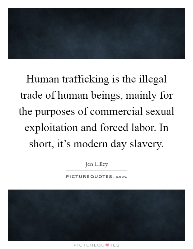 Human trafficking is the illegal trade of human beings, mainly for the purposes of commercial sexual exploitation and forced labor. In short, it's modern day slavery. Picture Quote #1