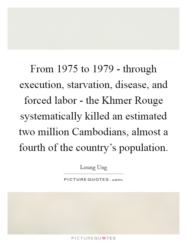 From 1975 to 1979 - through execution, starvation, disease, and forced labor - the Khmer Rouge systematically killed an estimated two million Cambodians, almost a fourth of the country's population. Picture Quote #1