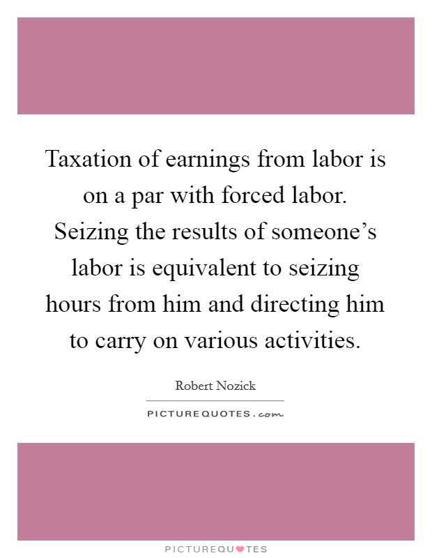 Taxation of earnings from labor is on a par with forced labor. Seizing the results of someone's labor is equivalent to seizing hours from him and directing him to carry on various activities. Picture Quote #1