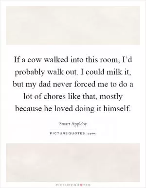 If a cow walked into this room, I’d probably walk out. I could milk it, but my dad never forced me to do a lot of chores like that, mostly because he loved doing it himself Picture Quote #1