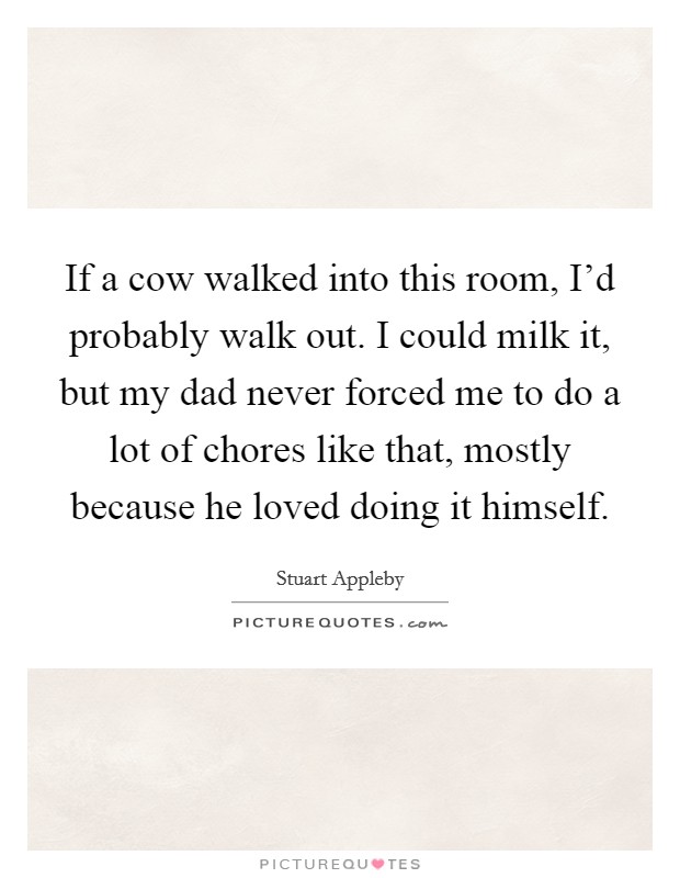 If a cow walked into this room, I'd probably walk out. I could milk it, but my dad never forced me to do a lot of chores like that, mostly because he loved doing it himself. Picture Quote #1