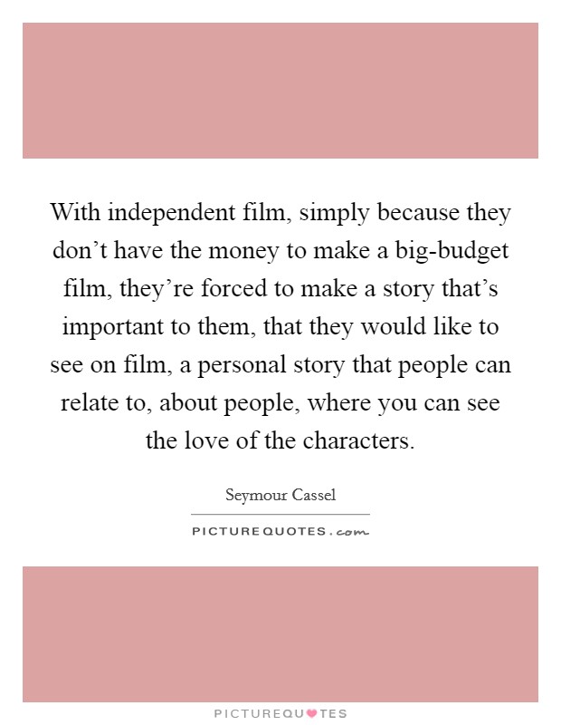 With independent film, simply because they don't have the money to make a big-budget film, they're forced to make a story that's important to them, that they would like to see on film, a personal story that people can relate to, about people, where you can see the love of the characters. Picture Quote #1
