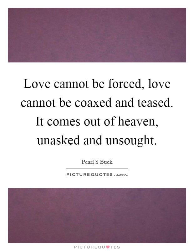 Love cannot be forced, love cannot be coaxed and teased. It comes out of heaven, unasked and unsought. Picture Quote #1