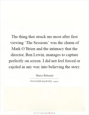 The thing that struck me most after first viewing ‘The Sessions’ was the charm of Mark O’Brien and the intimacy that the director, Ben Lewin, manages to capture perfectly on screen. I did not feel forced or cajoled in any way into believing the story Picture Quote #1
