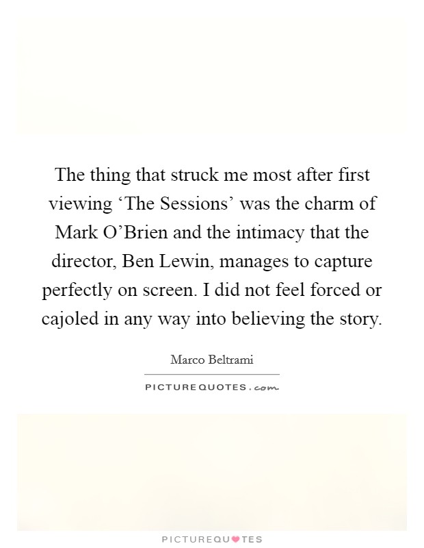 The thing that struck me most after first viewing ‘The Sessions' was the charm of Mark O'Brien and the intimacy that the director, Ben Lewin, manages to capture perfectly on screen. I did not feel forced or cajoled in any way into believing the story. Picture Quote #1