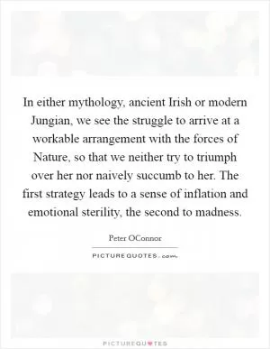 In either mythology, ancient Irish or modern Jungian, we see the struggle to arrive at a workable arrangement with the forces of Nature, so that we neither try to triumph over her nor naively succumb to her. The first strategy leads to a sense of inflation and emotional sterility, the second to madness Picture Quote #1
