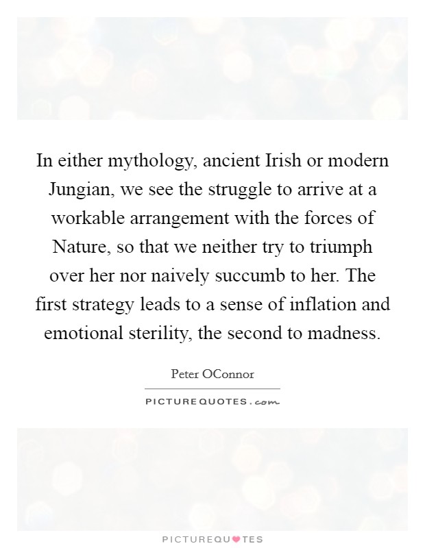 In either mythology, ancient Irish or modern Jungian, we see the struggle to arrive at a workable arrangement with the forces of Nature, so that we neither try to triumph over her nor naively succumb to her. The first strategy leads to a sense of inflation and emotional sterility, the second to madness. Picture Quote #1