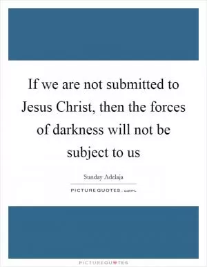 If we are not submitted to Jesus Christ, then the forces of darkness will not be subject to us Picture Quote #1