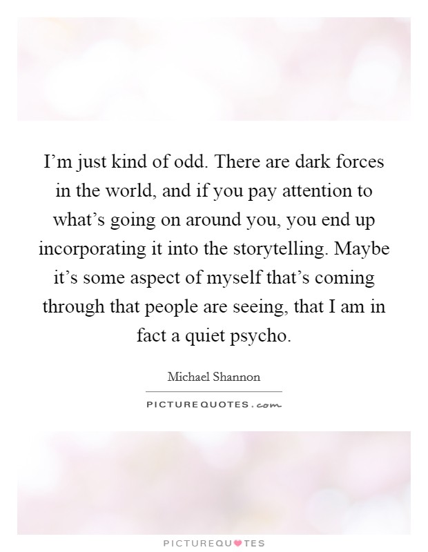 I'm just kind of odd. There are dark forces in the world, and if you pay attention to what's going on around you, you end up incorporating it into the storytelling. Maybe it's some aspect of myself that's coming through that people are seeing, that I am in fact a quiet psycho. Picture Quote #1