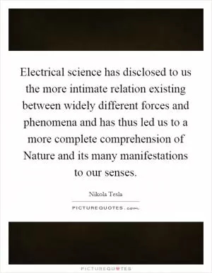 Electrical science has disclosed to us the more intimate relation existing between widely different forces and phenomena and has thus led us to a more complete comprehension of Nature and its many manifestations to our senses Picture Quote #1