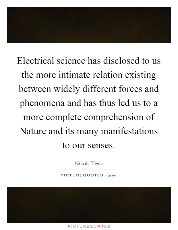 Electrical science has disclosed to us the more intimate relation existing between widely different forces and phenomena and has thus led us to a more complete comprehension of Nature and its many manifestations to our senses. Picture Quote #1