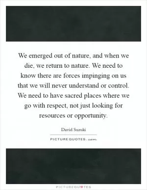 We emerged out of nature, and when we die, we return to nature. We need to know there are forces impinging on us that we will never understand or control. We need to have sacred places where we go with respect, not just looking for resources or opportunity Picture Quote #1