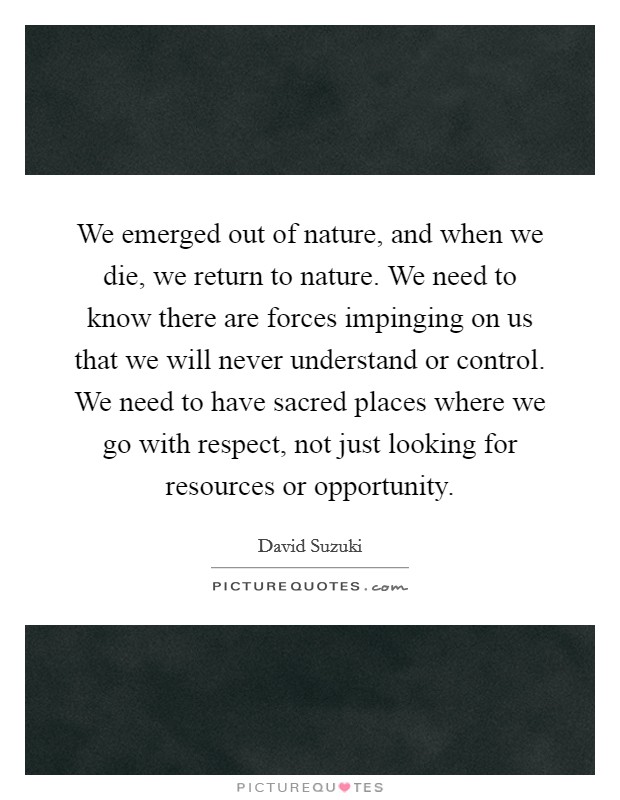 We emerged out of nature, and when we die, we return to nature. We need to know there are forces impinging on us that we will never understand or control. We need to have sacred places where we go with respect, not just looking for resources or opportunity. Picture Quote #1