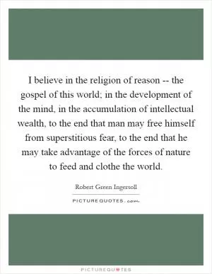 I believe in the religion of reason -- the gospel of this world; in the development of the mind, in the accumulation of intellectual wealth, to the end that man may free himself from superstitious fear, to the end that he may take advantage of the forces of nature to feed and clothe the world Picture Quote #1