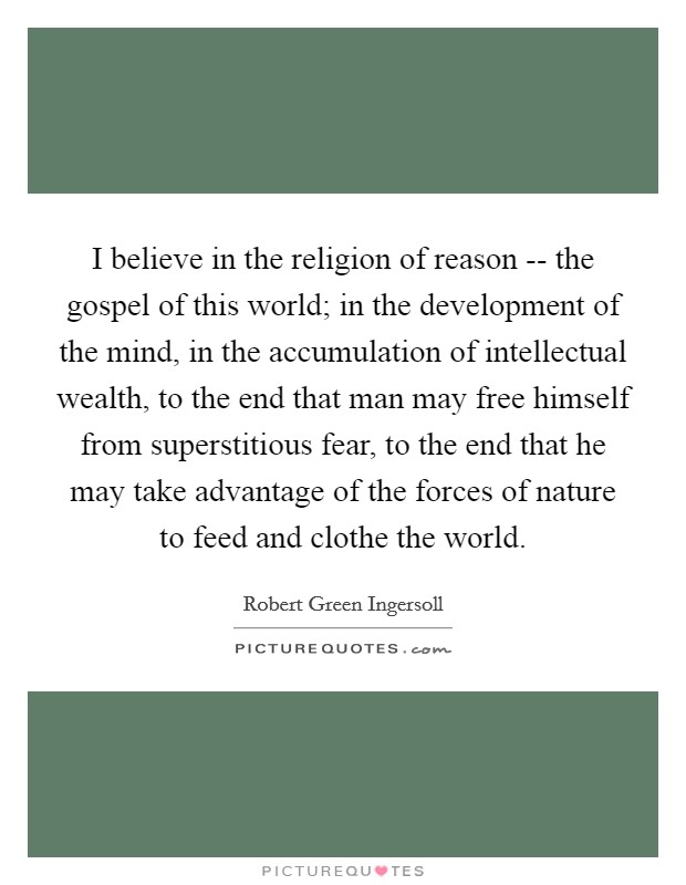 I believe in the religion of reason -- the gospel of this world; in the development of the mind, in the accumulation of intellectual wealth, to the end that man may free himself from superstitious fear, to the end that he may take advantage of the forces of nature to feed and clothe the world. Picture Quote #1