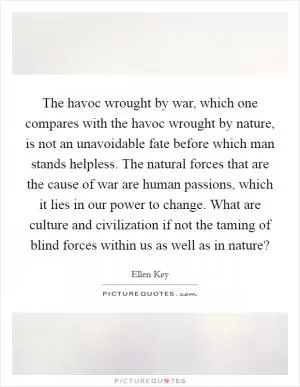 The havoc wrought by war, which one compares with the havoc wrought by nature, is not an unavoidable fate before which man stands helpless. The natural forces that are the cause of war are human passions, which it lies in our power to change. What are culture and civilization if not the taming of blind forces within us as well as in nature? Picture Quote #1
