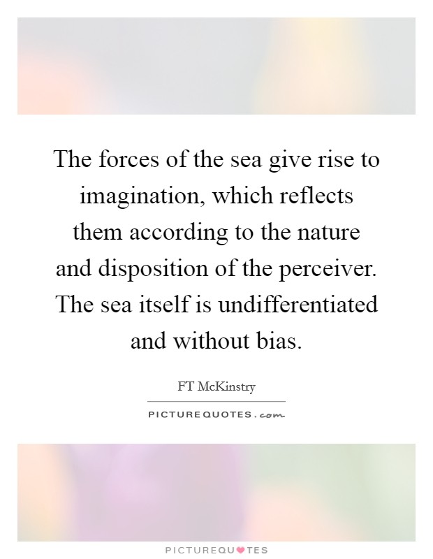 The forces of the sea give rise to imagination, which reflects them according to the nature and disposition of the perceiver. The sea itself is undifferentiated and without bias. Picture Quote #1