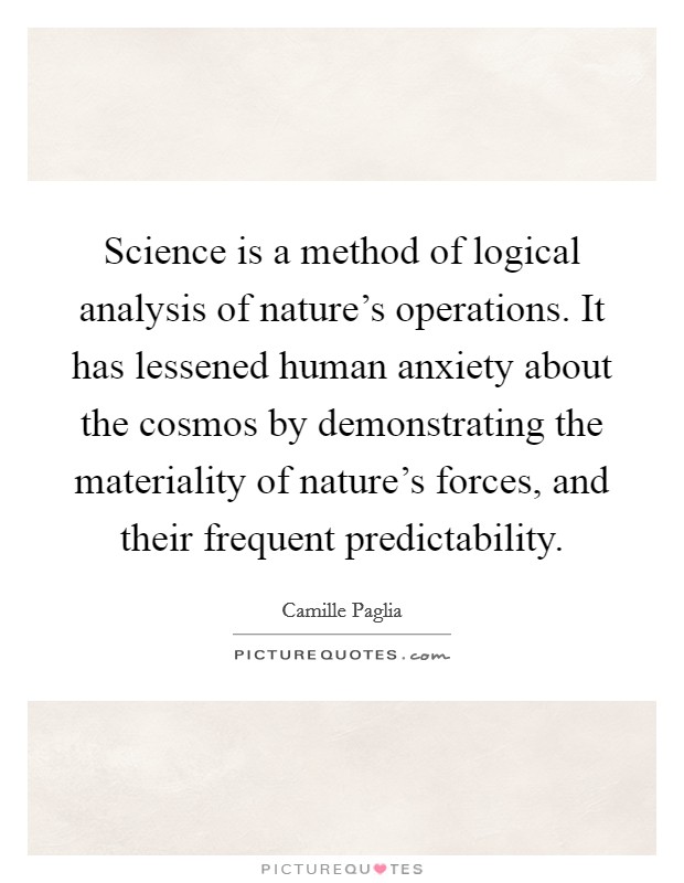Science is a method of logical analysis of nature's operations. It has lessened human anxiety about the cosmos by demonstrating the materiality of nature's forces, and their frequent predictability. Picture Quote #1