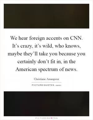 We hear foreign accents on CNN. It’s crazy, it’s wild, who knows, maybe they’ll take you because you certainly don’t fit in, in the American spectrum of news Picture Quote #1