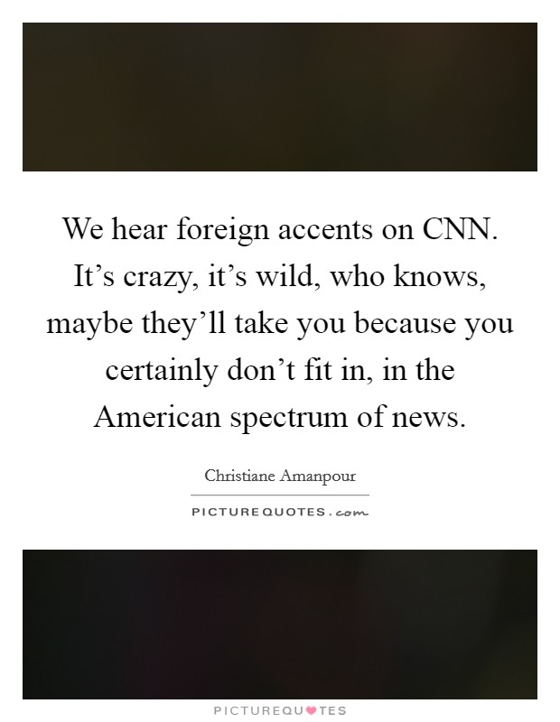We hear foreign accents on CNN. It's crazy, it's wild, who knows, maybe they'll take you because you certainly don't fit in, in the American spectrum of news. Picture Quote #1