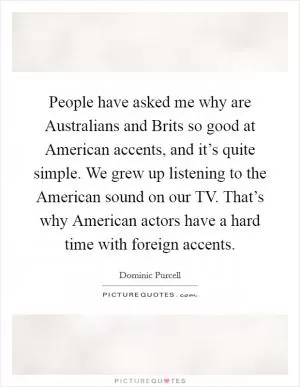 People have asked me why are Australians and Brits so good at American accents, and it’s quite simple. We grew up listening to the American sound on our TV. That’s why American actors have a hard time with foreign accents Picture Quote #1
