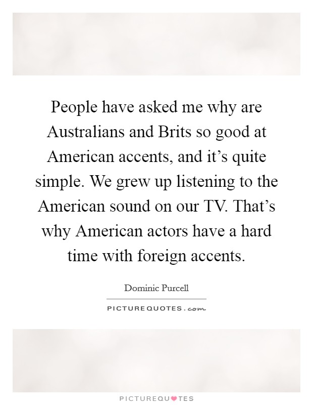 People have asked me why are Australians and Brits so good at American accents, and it's quite simple. We grew up listening to the American sound on our TV. That's why American actors have a hard time with foreign accents. Picture Quote #1