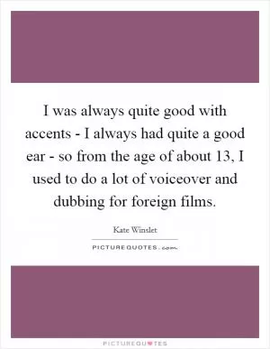 I was always quite good with accents - I always had quite a good ear - so from the age of about 13, I used to do a lot of voiceover and dubbing for foreign films Picture Quote #1
