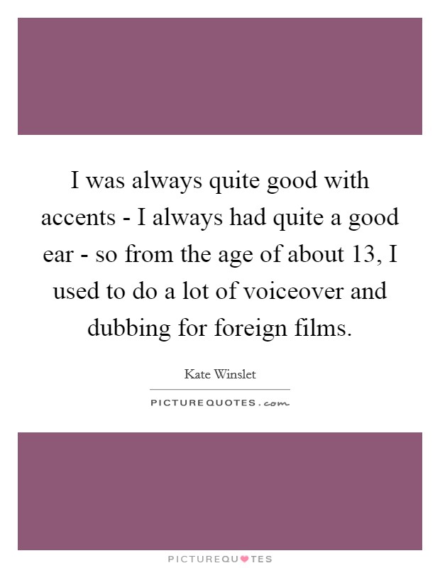 I was always quite good with accents - I always had quite a good ear - so from the age of about 13, I used to do a lot of voiceover and dubbing for foreign films. Picture Quote #1