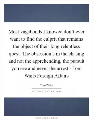 Most vagabonds I knowed don’t ever want to find the culprit that remains the object of their long relentless quest. The obsession’s in the chasing and not the apprehending, the pursuit you see and never the arrest - Tom Waits Foreign Affairs Picture Quote #1