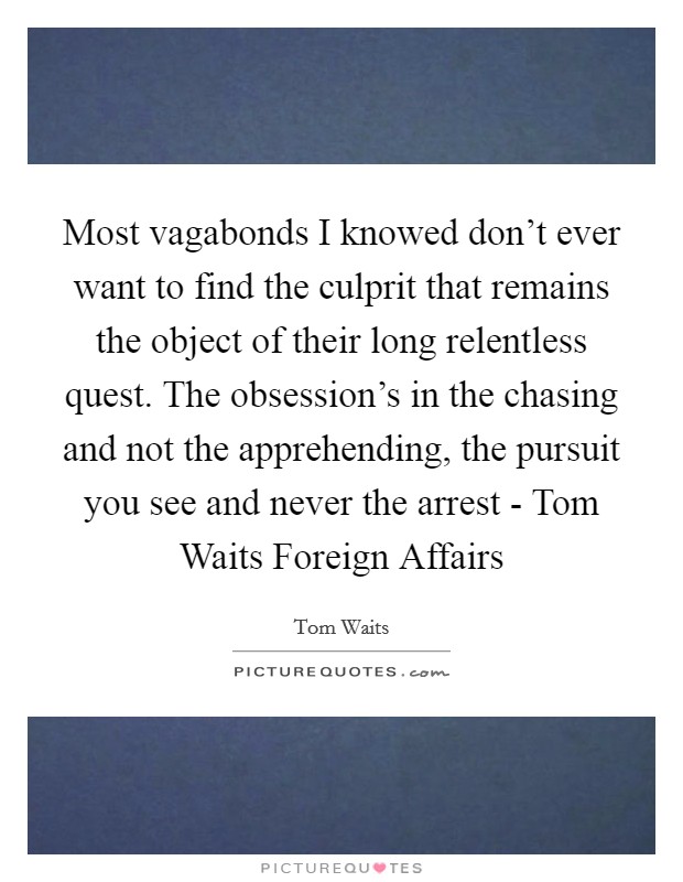 Most vagabonds I knowed don't ever want to find the culprit that remains the object of their long relentless quest. The obsession's in the chasing and not the apprehending, the pursuit you see and never the arrest - Tom Waits Foreign Affairs Picture Quote #1