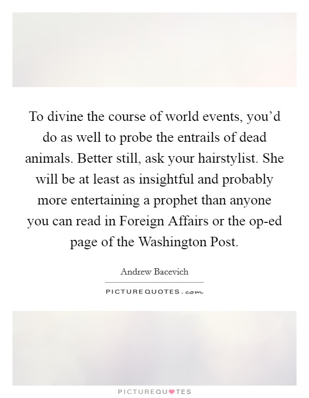 To divine the course of world events, you'd do as well to probe the entrails of dead animals. Better still, ask your hairstylist. She will be at least as insightful and probably more entertaining a prophet than anyone you can read in Foreign Affairs or the op-ed page of the Washington Post. Picture Quote #1
