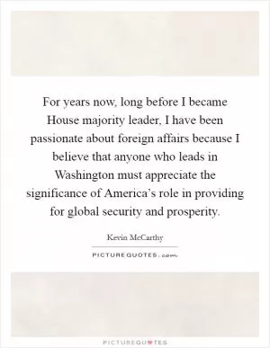 For years now, long before I became House majority leader, I have been passionate about foreign affairs because I believe that anyone who leads in Washington must appreciate the significance of America’s role in providing for global security and prosperity Picture Quote #1