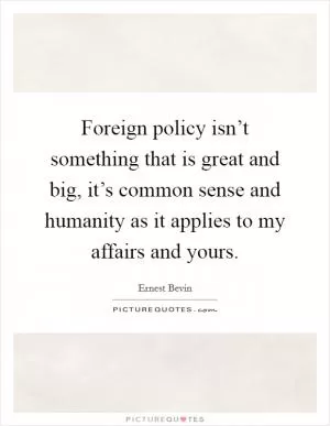 Foreign policy isn’t something that is great and big, it’s common sense and humanity as it applies to my affairs and yours Picture Quote #1