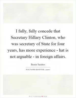I fully, fully concede that Secretary Hillary Clinton, who was secretary of State for four years, has more experience - hat is not arguable - in foreign affairs Picture Quote #1