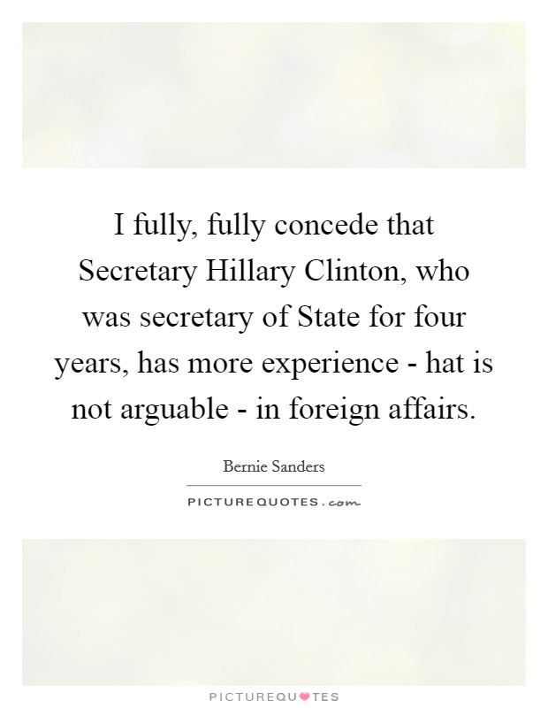 I fully, fully concede that Secretary Hillary Clinton, who was secretary of State for four years, has more experience - hat is not arguable - in foreign affairs. Picture Quote #1