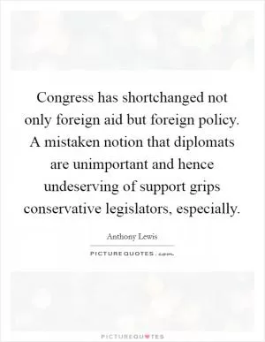 Congress has shortchanged not only foreign aid but foreign policy. A mistaken notion that diplomats are unimportant and hence undeserving of support grips conservative legislators, especially Picture Quote #1