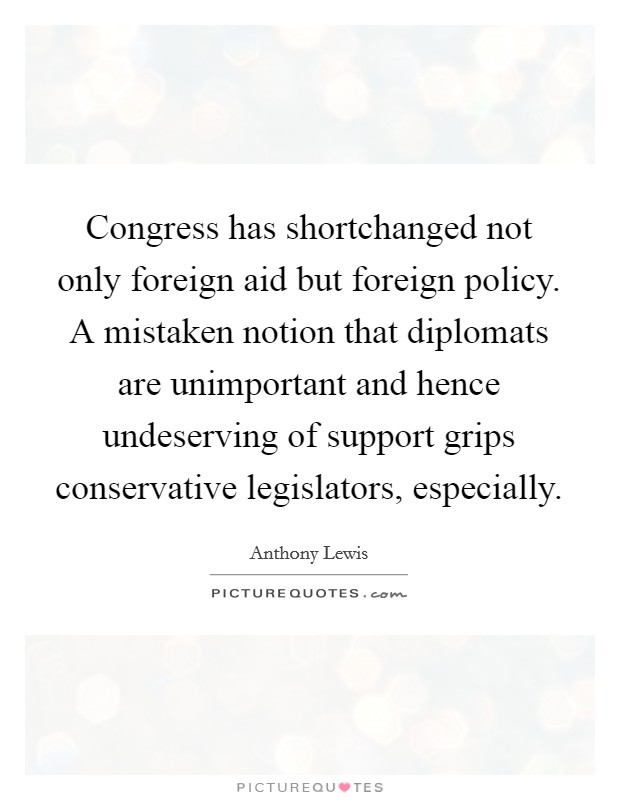 Congress has shortchanged not only foreign aid but foreign policy. A mistaken notion that diplomats are unimportant and hence undeserving of support grips conservative legislators, especially. Picture Quote #1