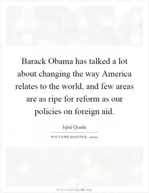 Barack Obama has talked a lot about changing the way America relates to the world, and few areas are as ripe for reform as our policies on foreign aid Picture Quote #1