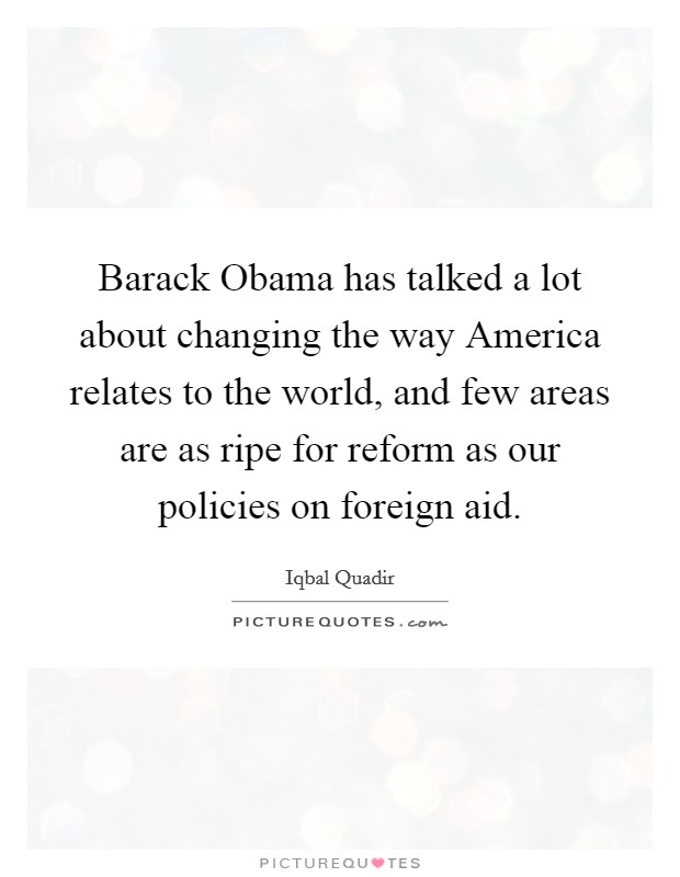 Barack Obama has talked a lot about changing the way America relates to the world, and few areas are as ripe for reform as our policies on foreign aid. Picture Quote #1