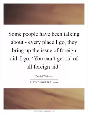 Some people have been talking about - every place I go, they bring up the issue of foreign aid. I go, ‘You can’t get rid of all foreign aid.’ Picture Quote #1